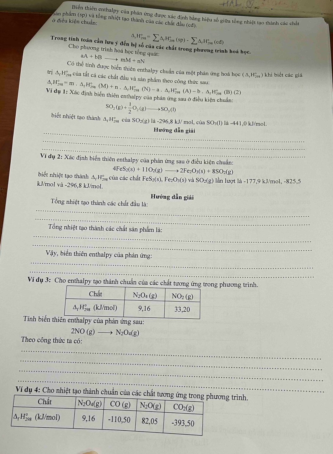 Biến thiên enthalpy của phản ứng được xác định bằng hiệu số giữa tổng nhiệt tạo thành các chất
sản phẩm (sp) và tổng nhiệt tạo thành của các chất đầu (cđ).
ở điều kiện chuẩn:
^ H_(298)°=sumlimits △ _rH_(298)°(sp)-sumlimits △ _rH_(298)°(cd)
Trong tính toán cần lưu ý đến hệ số của các chất trong phương trình hoá học.
Cho phương trình hoá học tổng quát:
aA+bB mM+nN
Có thể tính được biến thiên enthalpy chuẩn của một phản ứng hoá học (△ _rH_(298)^o) khi biết các giá
trị △ _fH_(298)° của tất cả các chất đầu và sản phẩm theo công thức sau:
△ _rH_(298)°=m· △ _fH_(298)°(M)+n· △ _fH_(298)°(N)-a· △ _fH_(298)°(A)-b· △ _fH_(298)° (B) (2)
Ví dụ 1: Xác định biến thiên enthalpy của phản ứng sau ở điều kiện chuẩn:
SO_2(g)+ 1/2 O_2(g)to SO_3(l)
biết nhiệt tạo thành △ _fH_(298)°ciaSO_2(g)la-296,8kJ/ mol, của SO_3(1) là -441,0 kJ/mol.
_Hướng dẫn giải
_
_
_
Ví dụ 2: Xác định biến thiên enthalpy của phản ứng sau ở điều kiện chuẩn:
4FeS_2(s)+11O_2(g)to 2Fe_2O_3(s)+8SO_2(g)
biết nhiệt tạo thành △ _fH_(298)° của các chất FeS_2(s),Fe_2O_3(s) và SO_2(g) lần lượt là -177,9 kJ/mol, -825,5
kJ/mol và -296,8 kJ/mol.
Hướng dẫn giải
_
Tổng nhiệt tạo thành các chất đầu là:
_
_
Tổng nhiệt tạo thành các chất sản phẩm là:
_
_
Vậy, biến thiên enthalpy của phản ứng:_
_
Ví dụ 3: Cho enthalpy tạo thành chuẩn của các chất tương ứng phương trình.
Tính biến phản ứng sau:
2NO(g)to N_2O_4(g)
Theo công thức ta có:
_
_
_
_
Ví dụ 4: Cho nhiệt tạo thành chuẩn của các chất tươg trình.