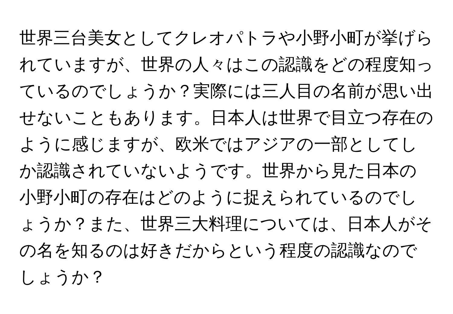 世界三台美女としてクレオパトラや小野小町が挙げられていますが、世界の人々はこの認識をどの程度知っているのでしょうか？実際には三人目の名前が思い出せないこともあります。日本人は世界で目立つ存在のように感じますが、欧米ではアジアの一部としてしか認識されていないようです。世界から見た日本の小野小町の存在はどのように捉えられているのでしょうか？また、世界三大料理については、日本人がその名を知るのは好きだからという程度の認識なのでしょうか？