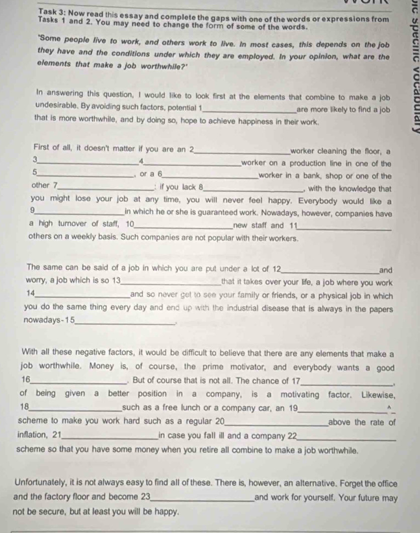 Task 3: Now read this essay and complete the gaps with one of the words or expressions from
Tasks 1 and 2. You may need to change the form of some of the words.
they have and the conditions under which they are employed. In your opinion, what are the <
'Some people live to work, and others work to live. In most cases, this depends on the job
elements that make a job worthwhile?'
In answering this question, I would like to look first at the elements that combine to make a job
undesirable. By avoiding such factors, potential 1 _are more likely to find a job
that is more worthwhile, and by doing so, hope to achieve happiness in their work.
First of all, it doesn't matter if you are an 2 _worker cleaning the floor, a
3
_4
_worker on a production line in one of the
_5
or a 6_ worker in a bank, shop or one of the
other 7_ : if you lack 8_ , with the knowledge that
you might lose your job at any time, you will never feel happy. Everybody would like a
9_ in which he or she is guaranteed work. Nowadays, however, companies have
_
a high turnover of staff, 10_ new staff and 11
others on a weekly basis. Such companies are not popular with their workers.
The same can be said of a job in which you are put under a lot of 12_ and
worry, a job which is so 13_ that it takes over your life, a job where you work
14_ and so never get to see your family or friends, or a physical job in which
you do the same thing every day and end up with the industrial disease that is always in the papers 
nowadays-15
_
With all these negative factors, it would be difficult to believe that there are any elements that make a
job worthwhile. Money is, of course, the prime motivator, and everybody wants a good
_
16_ . But of course that is not all. The chance of 17
of being given a better position in a company, is a motivating factor. Likewise,
18_ such as a free lunch or a company car, an 19_ ^
scheme to make you work hard such as a regular 20_ above the rate of
inflation, 21_ in case you fall ill and a company 22_
scheme so that you have some money when you retire all combine to make a job worthwhile.
Unfortunately, it is not always easy to find all of these. There is, however, an alternative. Forget the office
and the factory floor and become 23_ and work for yourself. Your future may
not be secure, but at least you will be happy.
_