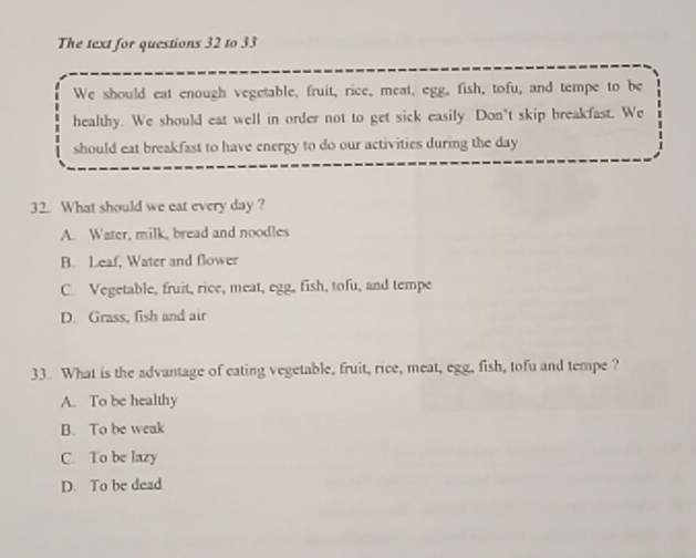 The text for questions 32 to 33
We should eat enough vegetable, fruit, rice, meat, egg, fish, tofu, and tempe to be
healthy. We should eat well in order not to get sick easily Don't skip breakfast. We
should eat breakfast to have energy to do our activities during the day
32. What should we eat every day ?
A. Water, milk, bread and noodles
B. Leaf, Water and flower
C. Vegetable, fruit, rice, meat, egg, fish, tofu, and tempe
D. Grass, fish and air
33. What is the advantage of eating vegetable, fruit, rice, meat, egg, fish, tofu and tempe?
A. To be healthy
B. To be weak
C. To be lazy
D. To be dead