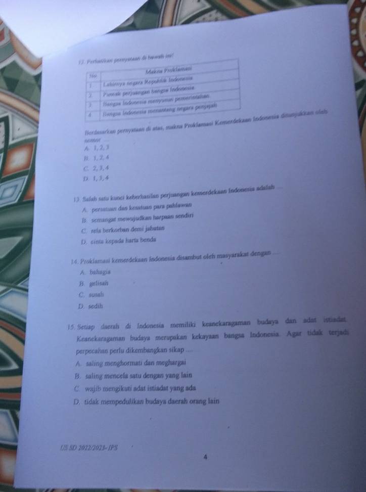 Berdesarcan pernystean di atas, maknonmia ditunjukkan olels
6686
A 1, 2, 3
B. 3, 2, 4
C. 2, 3, 4
D. 1, 3, 4
13. Salah satu kunci keberhasilan perjuangan kemerdekaan Indonesis adalah
A. persatuan dan kesatuan para pahlawan
B. semangat mewujudkan harpaan sendiri
C. rela berkorban demi jabatan
D. cints kepada harta benda
14. Proklamasi kemerdekaan indonesia disambut oleh masyarakat dengan
A. bahagia
B. gelisah
C. susah
D. sedih
15. Setiap daerah di Indonesia memiliki keanekaragaman budaya dan adat istiadat
Keanekaragaman budaya merupakan kekayaan bangsa Indonesia. Agar tidak terjadi
perpecahan perlu dikembangkan sikap
A. saling menghormati dan meghargai
B. saling mencela satu dengan yang lain
C. wajib mengikuti adat istiadat yang ada
D. tidak mempedulikan budaya daerah orang lain
1/S SD 2022/2023= IPS
4