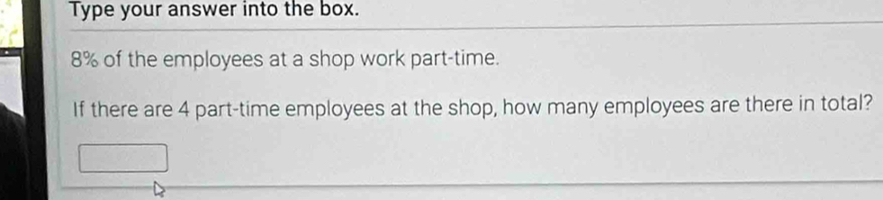 Type your answer into the box.
8% of the employees at a shop work part-time. 
If there are 4 part-time employees at the shop, how many employees are there in total?