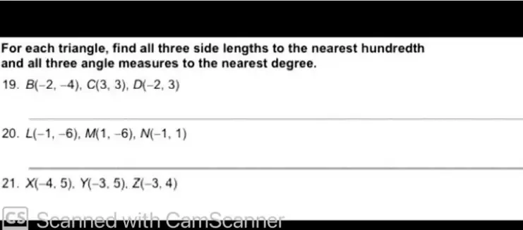 For each triangle, find all three side lengths to the nearest hundredth 
and all three angle measures to the nearest degree. 
19. B(-2,-4), C(3,3), D(-2,3)
_ 
20. L(-1,-6), M(1,-6), N(-1,1)
_ 
21. X(-4,5), Y(-3,5), Z(-3,4)
es Scanned with CamScanner