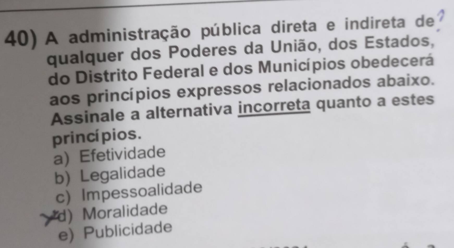 A administração pública direta e indireta de
qualquer dos Poderes da União, dos Estados,
do Distrito Federal e dos Municípios obedecerá
aos princípios expressos relacionados abaixo.
Assinale a alternativa incorreta quanto a estes
princí pios.
aEfetividade
b) Legalidade
c) Impessoalidade
d) Moralidade
e) Publicidade