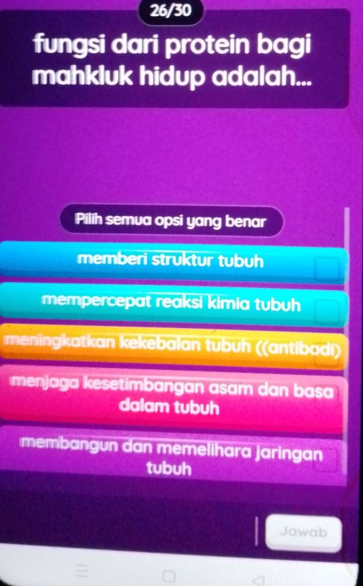 26/30
fungsi dari protein bagi
mahkluk hidup adalah...
Pilih semua opsi yang benar
memberi struktur tubuh
mempercepat reaksi kimia tubuh
meningkatkan kekebalan tubuh ((antibodi)
menjaga kesetimbangan asam dan basa
dalam tubuh
membangun dan memelihara jaringan
tubuh
Jawab