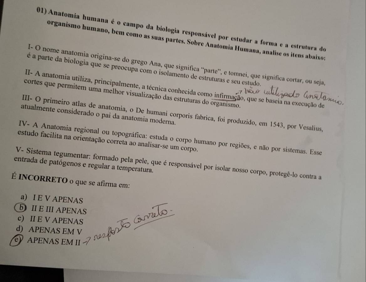 Anatomia humana é o campo da biologia responsável por estudar a forma e a estrutura do
organismo humano, bem como as suas partes. Sobre Anatomia Humana, analise os itens abaixo:
I- O nome anatomia origina-se do grego Ana, que significa “parte”, e tomnei, que significa cortar, ou seja,
é a parte da biologia que se preocupa com o isolamento de estruturas e seu estudo.
II- A anatomia utiliza, principalmente, a técnica conhecida como infirmação, que se bascia na execução de
cortes que permitem uma melhor visualização das estruturas do organismo.
III- O primeiro atlas de anatomia, o De humani corporis fabrica, foi produzido, em 1543, por Vesalius,
atualmente considerado o pai da anatomia moderna.
IV- A Anatomia regional ou topográfica: estuda o corpo humano por regiões, e não por sistemas. Esse
estudo facilita na orientação correta ao analisar-se um corpo.
V- Sistema tegumentar: formado pela pele, que é responsável por isolar nosso corpo, protegê-lo contra a
entrada de patógenos e regular a temperatura.
É INCORRETO o que se afirma em:
a) I E V APENAS
bII E III APENAS
c) II E V APENAS
d) APENAS EM V
e) APENAS EM II