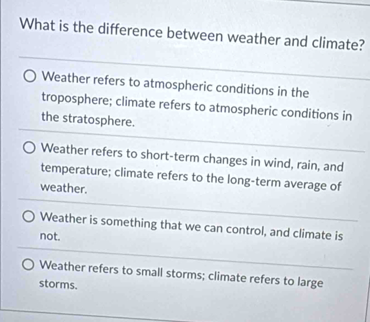 What is the difference between weather and climate?
Weather refers to atmospheric conditions in the
troposphere; climate refers to atmospheric conditions in
the stratosphere.
Weather refers to short-term changes in wind, rain, and
temperature; climate refers to the long-term average of
weather.
Weather is something that we can control, and climate is
not.
Weather refers to small storms; climate refers to large
storms.