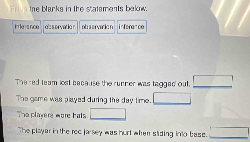 Fill n the blanks in the statements below. 
inference observation observation inference 
The red team lost because the runner was tagged out. □ 
The game was played during the day time. 
The players wore hats. 
The player in the red jersey was hurt when sliding into base. □