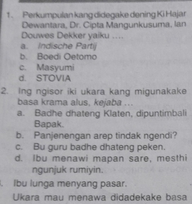 Perkumpulan kang didegake dening Ki Hajar
Dewantara, Dr. Cipta Mangunkusuma, Ian
Douwes Dekker yaiku ....
a. Indische Partij
b. Boedi Oetomo
c. Masyumi
d. STOVIA
2. Ing ngisor iki ukara kang migunakake
basa krama alus, kejaba ...
a. Badhe dhateng Klaten, dipuntimbali
Bapak.
b. Panjenengan arep tindak ngendi?
c. Bu guru badhe dhateng peken.
d. Ibu menawi mapan sare, mesthi
ngunjuk rumiyin.. Ibu lunga menyang pasar.
Ukara mau menawa didadekake basa