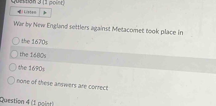 Listen
War by New England settlers against Metacomet took place in
the 1670s
the 1680s
the 1690s
none of these answers are correct
Question 4 (1 point)