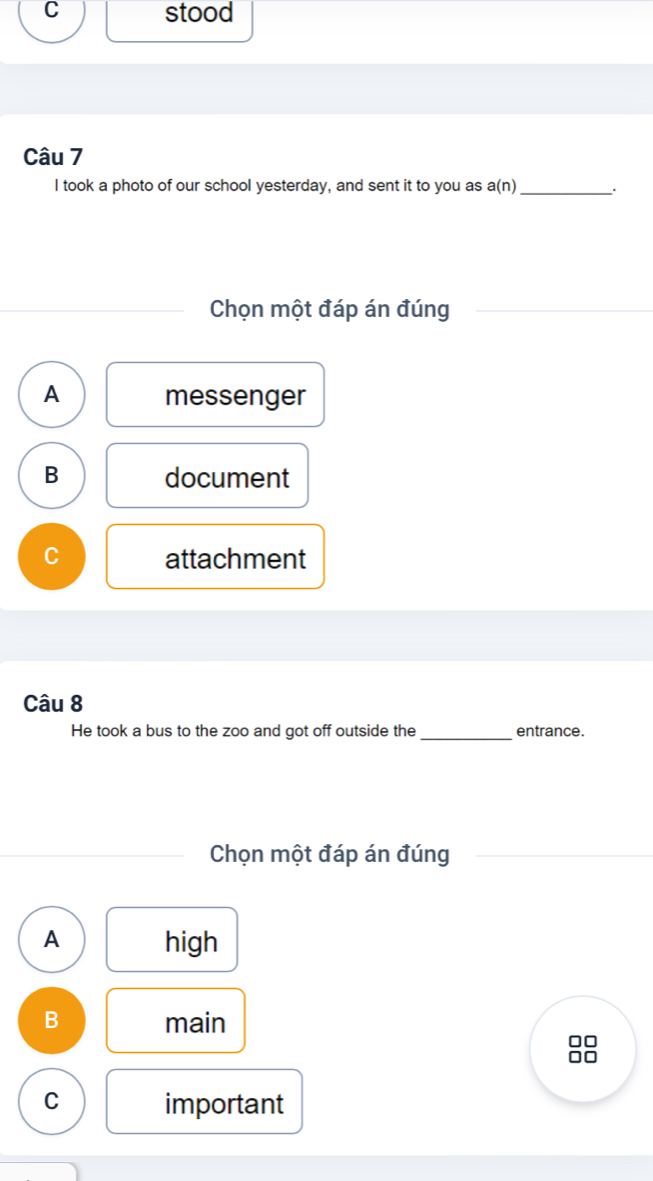 stood
Câu 7
I took a photo of our school yesterday, and sent it to you as a(n) __.
Chọn một đáp án đúng
A messenger
B document
C attachment
Câu 8
He took a bus to the zoo and got off outside the _entrance.
Chọn một đáp án đúng
A high
B main
C important