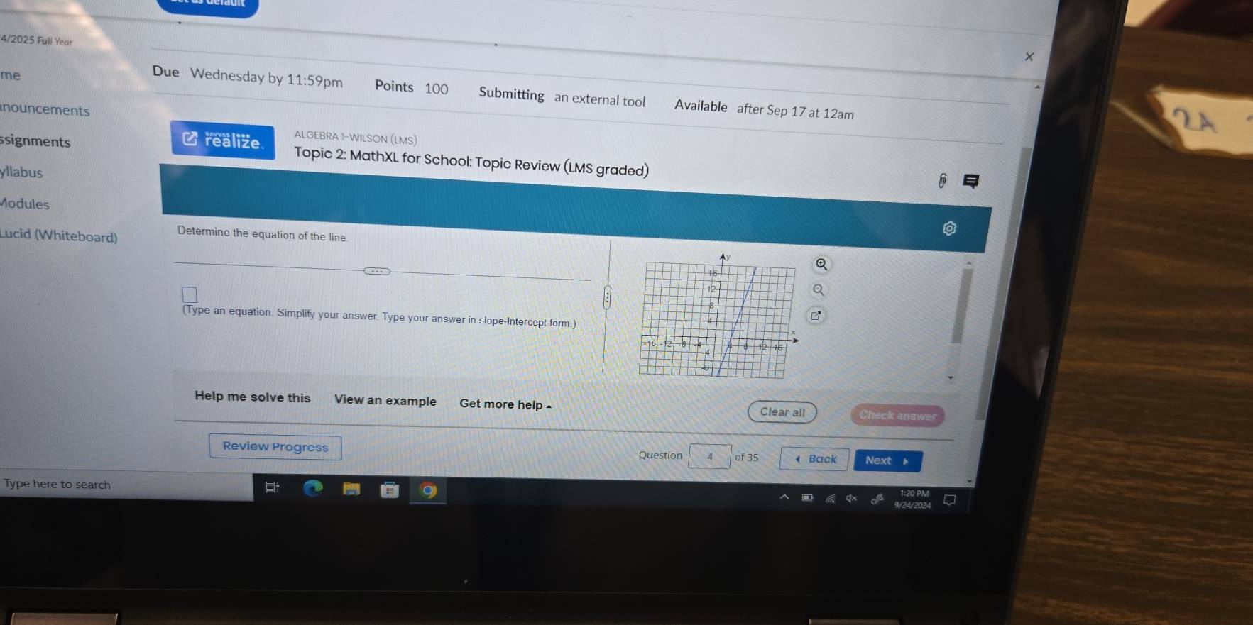 4/2025 Full Year 
me 
Due Wednesday by 11:59 pm Points 100 Submitting an external tool Available after Sep 17 at 12am 
nouncements 
] realize. ALGEBRA 1-WILSON (LMS) 
ssignments Topic 2: MathXL for School: Topic Review (LMS graded) 
yllabus 
Modules 
Lucid (Whiteboard) Determine the equation of the line 
(Type an equation. Simplify your answer. Type your answer in slope-intercept form.) 
Help me solve this View an example Get more help Check answer 
Clear all 
Review Progress Question 4 of 35 Back Next 。 
Type here to search