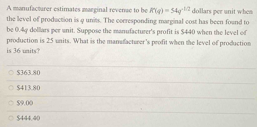 A manufacturer estimates marginal revenue to be R'(q)=54q^(-1/2) dollars per unit when
the level of production is q units. The corresponding marginal cost has been found to
be 0.4q dollars per unit. Suppose the manufacturer's profit is $440 when the level of
production is 25 units. What is the manufacturer’s profit when the level of production
is 36 units?
$363.80
$413.80
$9.00
$444.40