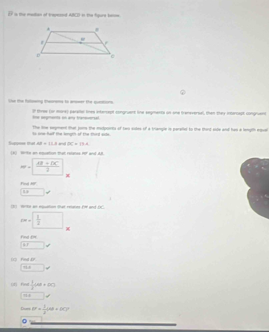 overline LY is the median of trepezoid ABCD in the figure below.
Use the following theorems to answer the questions.
If three (or more) paralel lines intercept congruent line segments on one transversal, then they intercept congruent
line segments on any transversal.
The line segment that joins the midpoints of two sides of a triangle is parallel to the third side and has a length equal
to one--half the length of the third side.
Suppose that AB=11.8 and DC=19.4. 
(2) Write an equation that relates MF and AB
MF= (AB+DC)/2 
Find MF
59
(b) Write an equation that relates EM and DC.
DM=□  1/2 
Find EM.
97
(c) Find EF.
75
(d) Find  1/2 (AB+OC). 
156
Does EF= 1/2 (AB+DC) 7
