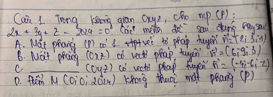 Can 1 Trong Kiong gian Qxyz, cR0 mp(P);
2x+3y+z-2024=0 Cai mens d sau duns pay sa
A. Mat phang (D) co d vei to phap duyer vector n=(2i3,-1)
B. Mat phang (0* z) co veets phap tugen vector n=(6,-9,3)
C _co vects phap fugen vector n=(-4,-6,-2)
(oyz)
D. fhem N COio; 20 2 4 )Knong thuoi màx phang (P)