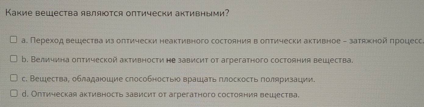 Какие вещества являются оптически активными?
а. Переход вешества из оπтически неактивного состояния в оπтически активное - затяжной πроцесс.
b. Величина олтической активности не зависит от агрегатного состояния вещества.
с. Вещества, обладаюшие способностью врашать πлоскость πоляризации.
д. Оπтическая активность зависит от агрегатного состояния вещζества.