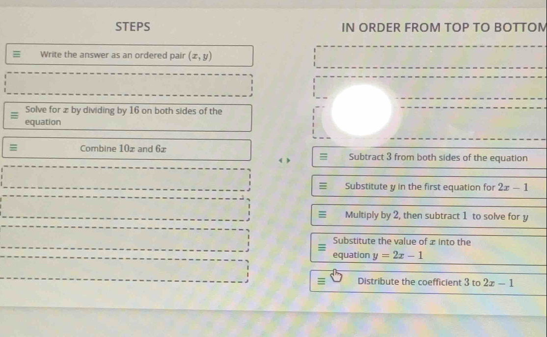 STEPS IN ORDER FROM TOP TO BOTTOM 
Write the answer as an ordered pair (x,y)
Solve for x by dividing by 16 on both sides of the 
equation 
Combine 10x and 6x
( > ≡ Subtract 3 from both sides of the equation 
≡ Substitute y in the first equation for 2x-1
≡ Multiply by 2, then subtract 1 to solve for y
Substitute the value of x into the 
equation y=2x-1
: Distribute the coefficient 3 to 2x-1