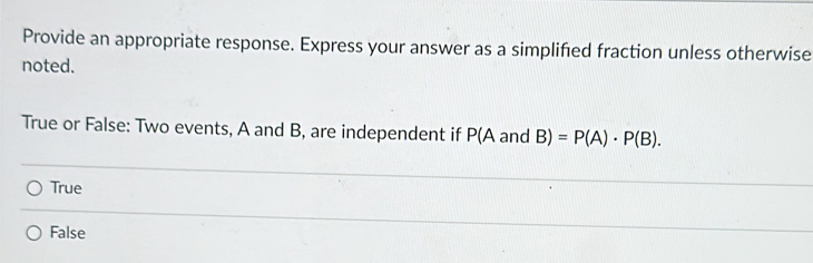 Provide an appropriate response. Express your answer as a simplified fraction unless otherwise
noted.
True or False: Two events, A and B, are independent if P( A and B)=P(A)· P(B).
True
False