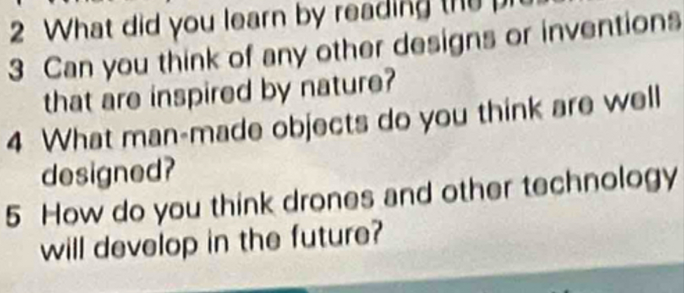 What did you learn by reading the 
3 Can you think of any other designs or inventions 
that are inspired by nature? 
4 What man-made objects do you think are well 
designed? 
5 How do you think drones and other technology 
will develop in the future?