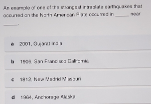 An example of one of the strongest intraplate earthquakes that
occurred on the North American Plate occurred in _near
_.
a 2001, Gujarat India
b 1906, San Francisco California
c 1812, New Madrid Missouri
d 1964, Anchorage Alaska