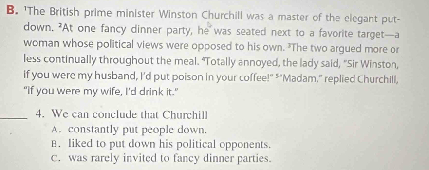 'The British prime minister Winston Churchill was a master of the elegant put-
down. At one fancy dinner party, he was seated next to a favorite target—a 2
woman whose political views were opposed to his own. ²The two argued more or
less continually throughout the meal. “Totally annoyed, the lady said, “Sir Winston,
if you were my husband, I’d put poison in your coffee!” ⁵“Madam,” replied Churchill,
“if you were my wife, I’d drink it.”
_4. We can conclude that Churchill
A. constantly put people down.
B. liked to put down his political opponents.
C. was rarely invited to fancy dinner parties.