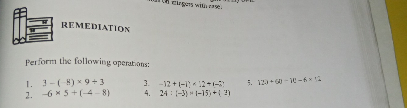 Is on integers with ease! 
REMEDIATION 
Perform the following operations: 
1. 3-(-8)* 9/ 3 3. -12+(-1)* 12/ (-2) 5. 120+60/ 10-6* 12
2. -6* 5+(-4-8) 4. 24/ (-3)* (-15)/ (-3)