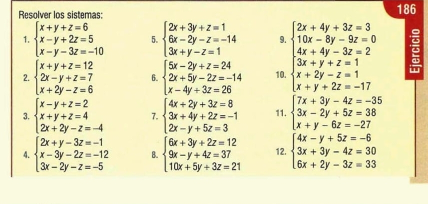 Resolver los sistemas:
186
1. beginarrayl x+y+z=6 x-y+2z=5 x-y-3z=-10endarray. 5. beginarrayl 2x+3y+z=1 6x-2y-z=-14 3x+y-z=1endarray. 9.
2. beginarrayl x+y+z=12 2x-y+z=7 x+2y-z=6endarray. beginarrayl 5x-2y+z=24 2x+5y-2z=-14 x-4y+3z=26endarray. 10.
6.
beginarrayl 2x+4y+3z=3 15x-5y-3z=0 4x+4y-3z=2 3x+y+z=1 x+y+zz=1 x x+y+2z=-17endarray. 
3. beginarrayl x-y+z=2 x+y+z=4 2x+2y-z=-4endarray. 7. beginarrayl 4x+2y+3z=8 3x+4y+2z=-1 2x-y+5z=3endarray. 11. beginarrayl 7x+3y-4z=-35 3x-2y+5z=38 x+y-6z=-27endarray.
4. beginarrayl 2x+y-3z=-1 x-3y-2z=-12 3x-2y-z=-5endarray. 8. beginarrayl 6x+3y+2z=12 9x-y+4z=37 10x+5y+3z=21endarray. 12. beginarrayl 4x-y+5z=-6 3x+3y-4z=30 6x+2y-3z=33endarray.