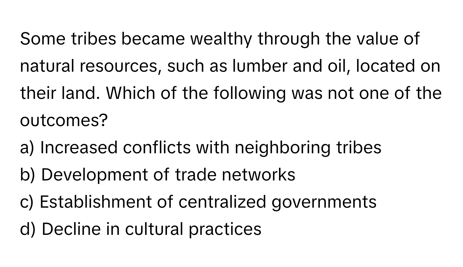 Some tribes became wealthy through the value of natural resources, such as lumber and oil, located on their land. Which of the following was not one of the outcomes?

a) Increased conflicts with neighboring tribes 
b) Development of trade networks 
c) Establishment of centralized governments 
d) Decline in cultural practices