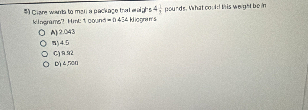 Clare wants to mail a package that weighs 4 1/2  pounds s. What could this weight be in
kilograms? Hint: 1 pound approx 0.454 kilograms
A) 2.043
B) 4.5
C) 9.92
D) 4,500