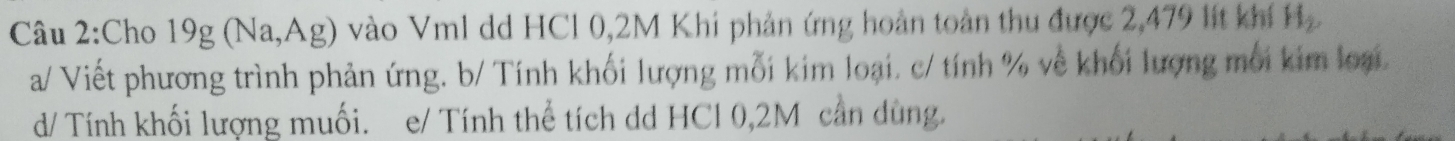 Cho 19g(Na,Ag) vào Vm1 dd HCl 0,2M Khi phản ứng hoàn toàn thu được 2,479 lít khí H_2
a/ Viết phương trình phản ứng. b/ Tính khối lượng mỗi kim loại. c/ tính % về khối lượng môi kim loại 
d/ Tính khối lượng muối. e/ Tính thể tích dd HCl 0,2M cần dùng.