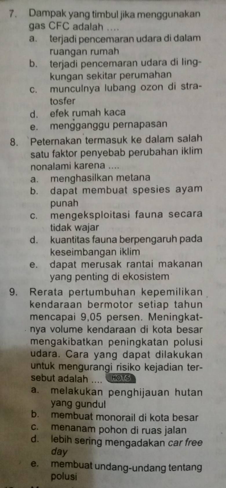 Dampak yang timbul jika menggunakan
gas CFC adalah ....
a. terjadi pencemaran udara di dalam
ruangan rumah
b. terjadi pencemaran udara di ling-
kungan sekitar perumahan
c. munculnya lubang ozon di stra-
tosfer
d. efek rumah kaca
e. mengganggu pernapasan
8. `Peternakan termasuk ke dalam salah
satu faktor penyebab perubahan iklim
nonalami karena ....
a. menghasilkan metana
b. dapat membuat spesies ayam
punah
c. mengeksploitasi fauna secara
tidak wajar
d. kuantitas fauna berpengaruh pada
keseimbangan iklim
e. dapat merusak rantai makanan
yang penting di ekosistem
9. Rerata pertumbuhan kepemilikan
kendaraan bermotor setiap tahun
mencapai 9,05 persen. Meningkat-
nya volume kendaraan di kota besar
mengakibatkan peningkatan polusi
udara. Cara yang dapat dilakukan
untuk mengurangi risiko kejadian ter-
sebut adalah .... HOTS
a. melakukan penghijauan hutan
yang gundul
b. membuat monorail di kota besar
c. menanam pohon di ruas jalan
d. lebih sering mengadakan car free
day
e. membuat undang-undang tentang
polusi