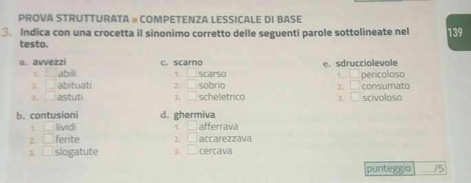 PROVA STRUTTURATA # COMPETENZA LESSICALE DI BASE
3. Indica con una crocetta il sinonimo corretto delle seguenti parole sottolineate nel 139
testo.
a. avvezzi c. scarno e. sdrucciolevole
1. ^ abili 1. □ scarso □ pericoloso
1.
2. □ abituati 2. □ sobrio 2. □ consumato
3. □ astuti 3. □ scheletrico 3. □ scivoloso
b. contusioni d. ghermiva
1. □ lividi 1. □ afferrava
2. □ ferite 2. □ accarezzava
3. □ slogatute 3. □ cercava
punteggio 15