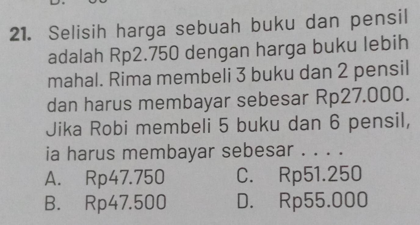 Selisih harga sebuah buku dan pensil
adalah Rp2.750 dengan harga buku lebih
mahal. Rima membeli 3 buku dan 2 pensil
dan harus membayar sebesar Rp27.000.
Jika Robi membeli 5 buku dan 6 pensil,
ia harus membayar sebesar . . . .
A. Rp47.750 C. Rp51.250
B. Rp47.500 D. Rp55.000