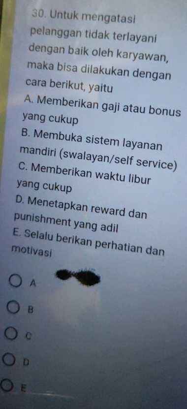 Untuk mengatasi
pelanggan tidak terlayani
dengan baik oleh karyawan,
maka bisa dilakukan dengan
cara berikut, yaitu
A. Memberikan gaji atau bonus
yang cukup
B. Membuka sistem layanan
mandiri (swalayan/self service)
C. Memberikan waktu libur
yang cukup
D. Menetapkan reward dan
punishment yang adil
E. Selalu berikan perhatian dan
motivasi
A
B
C
D
E
_