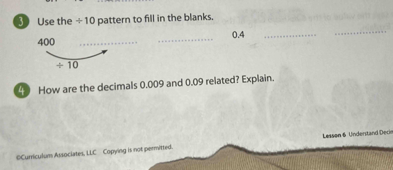 Use the / 10 pattern to fill in the blanks. 
_
0.4
_
400
_ 
_
/ 10
4 How are the decimals 0.009 and 0.09 related? Explain. 
©Curriculum Associates, LLC Copying is not permitted. Lesson 6 Understand Decir