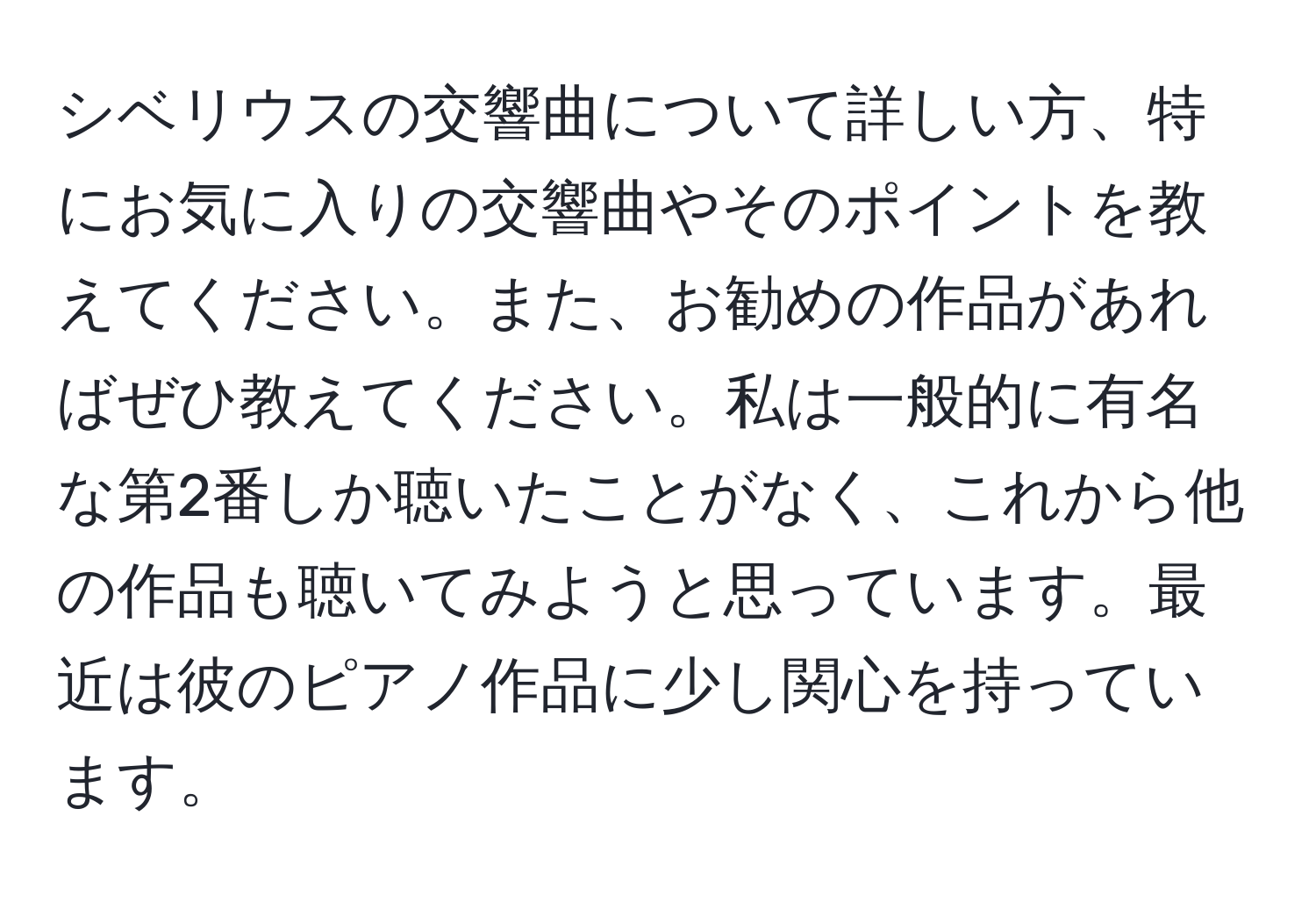 シベリウスの交響曲について詳しい方、特にお気に入りの交響曲やそのポイントを教えてください。また、お勧めの作品があればぜひ教えてください。私は一般的に有名な第2番しか聴いたことがなく、これから他の作品も聴いてみようと思っています。最近は彼のピアノ作品に少し関心を持っています。