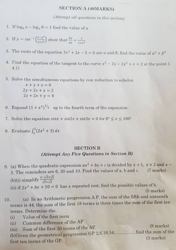 (Attempt all questions in this section)
1. If log _8x-log _x8=1 find the value of x
2. If y=sin^(-1)( (1-x^2)/1+x^2 ) show that  dy/dx = 2/1+x^2 
3. The roots of the equation 3x^2+2x-5=0 are α and B, find the value of alpha^2+beta^2
4. Find the equation of the tangent to the curve x^2-2y-2y^2+x=2 at the point (-
4,1)
5. Solve the simultaneous equations by row reduction to echelon
x+y+z=0
2y+2z+x=2
2z+2x+y=4
6. Expand (1+x^2)^1/2 up to the fourth term of the expansion
7. Solve the equation sin x+sin 2x+sin 3x=0 for 0°≤ x≤ 180°
8. Evaluate ∈t _1^(2(2x^2)+3)dx
SECTION B
(Attempt Any Five Questions in Section B)
9. (a) When the quadratic expression ax^2+bx+c is divided by x+1,x+2 and x-
3. The reminders are 6, 20 and 10. Find the values of a, b and c. (7 marks)
(b)(i) simplify  (2-sqrt(3)+sqrt(5))/sqrt(5)+sqrt(3) 
(ii) if 2x^2+bx+50=0 has a repeated root, find the possible values of b.
(5 marks)
10. (a) In an Arithmetic progression A.P, the sum of the fifth and sixteenth
terms is 44, the sum of the first 18 terms is three times the sum of the first ten
terms. Determine the.
(i) Value of the first term
(ii) Common difference of the AP
(iii) Sum of the first 30 terms of the AP. (9 marks)
(b)Given the geometrical progression GP 2,6,18,54_ find the sum of the
first ten terms of the GP. (3 marks)