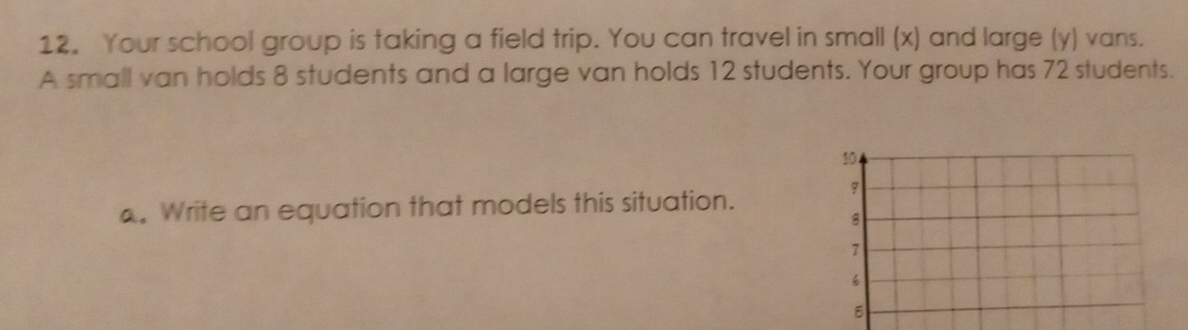 Your school group is taking a field trip. You can travel in small (x) and large (y) vans. 
A small van holds 8 students and a large van holds 12 students. Your group has 72 students.
10
7. Write an equation that models this situation.
8
7
6
B