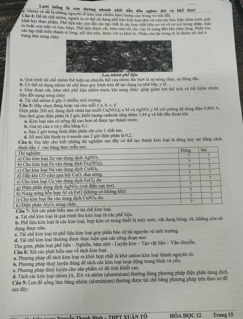 Lười biếng là con đường nhanh nhất dẫn đến nghèo đói và khổ đau!
d. Nhôm và sắt là những nguyên tố kim loại chiếm hàm lượng cao trong vỏ trái đất.
Câu 4: Đề tái chế nhôm, người ta có thể sử dụng phế liêu kim loại như vô của các lon, hộp chứa nước giải
khát hay thực phẩm. Phế liệu này còn lần các tạp chất là các hợp chát hữu cơ và vô cơ (có trong nhãn, mác
in hoặc sơn trên vỏ lon, hộp). Phế liệu được cát, băm nhỏ rồi cho vào lò nung đến khi chảy lỏng. Phần lớn
các tạp chất biến thành xỉ lòng, nổi lên trên, được vớt ra khỏi lò. Phân còn lại trong lò là nhôm tái chế ở
trạng thái nóng chảy.
Lon nhôm phế liệu
a. Quá trình tái chế nhôm thể hiện sự chuyển thể của nhôm lằn lượt là sự nóng chảy, sự đông đặc.
b. Có thể sử dụng nhôm tái chế theo quy trình trên để tạo dụng cụ nhà bếp, y tế.
c. Giai đoạn cắt, băm nhỏ phế liệu nhôm trước khi nung chảy: giúp giảm bớt thể tích và tiết kiệm nhiên
liệu đốt nung nóng chảy.
d. Tái chế nhôm ít gây ô nhiễm môi trường.
Câu 5: Hãy chọn đúng hoặc sai cho mỗi ý a, b, c, d
Điện phân 200 mL dung dịch chứa hai muối Cu(NO_3)_2* M và AgNO_3 y M yới cường độ dòng điện 0,804 A.
Sau thời gian điện phân là 2 giờ, khối lượng cathode tăng thêm 3,44 g và bắt đầu thoát khí.
a. Kim loại nào có nồng độ cao hơn sẽ được tạo thành trước.
b. Giá trị của x và y đều bằng 0,1.
c. Sau 2 giờ trong bình điện phân chỉ còn 1 chất tan.
d. Số mol khí thoát ra ở anode sau 2 giờ điện phân là 0,2.
Câu 6: Em hãy cho biết những thí nghiệm sau đây có thể tạo thành kim loại là đúng hay sai bằng cách
Câu 7: Xét các ph
a. Tái chế kim loại là quá trình thu kim loại từ các phế liệu.
b. Phế liệu kim loại là các kim loại, hợp kim có trong thiết bị máy móc, vật dụng hỏng, cũ, không còn sử
dụng được nữa.
c. Tái chế kim loại từ phế liệu kim loại góp phần bảo vệ tài nguyên và môi trường.
d. Tái chế kim loại thường được thực hiện qua các công đoạn sau:
Thu gom, phân loại phế liệu - Nghiền, băm nhỏ - Luyện kim - Tạo vật liệu - Vận chuyền.
Câu 8: Xét các phát biểu sau về tách kim loại.
a. Phương pháp để tách kim loại ra khỏi hợp chất là khử cation kim loại thành nguyên tử.
b. Phương pháp thuỷ luyện dùng để tách các kim loại hoạt động trung bình và yếu.
c. Phương pháp thuỷ luyện cho sản phẩm có độ tinh khiết cao.
d. Tách các kim loại nhóm IA, IIA và nhôm (aluminium) thường dùng phương pháp điện phân dung dịch.
Câu 9: Lon đồ uống làm bằng nhôm (aluminium) thường được tái chế bằng phương pháp trên theo sơ đồ
sau đây:
gaN Nguyễn Thanh Bình - THPT XHÂN TÔ hÓA HQC 12      Trang 15