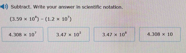 Subtract. Write your answer in scientific notation.
(3.59* 10^8)-(1.2* 10^7)
4.308* 10^7 3.47* 10^2 3.47* 10^8 4.308* 10