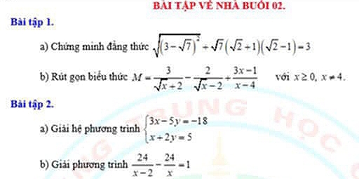 BàI Tập VÊ Nhà BUÔI 02. 
Bài tập 1. 
a) Chứng minh đẳng thức sqrt((3-sqrt 7))^2+sqrt(7)(sqrt(2)+1)(sqrt(2)-1)=3
b) Rút gọn biểu thức M= 3/sqrt(x)+2 - 2/sqrt(x)-2 + (3x-1)/x-4  với x≥ 0, x!= 4. 
Bài tập 2. 
2) Giải hệ phương trình beginarrayl 3x-5y=-18 x+2y=5endarray.
b) Giải phương trình  24/x-2 - 24/x =1