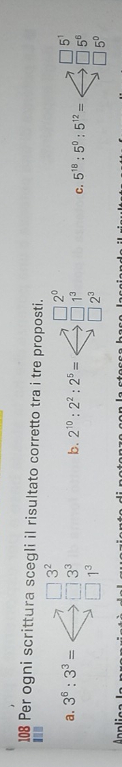 108 Per ogni scrittura scegli il risultato corretto tra i tre proposti.
□ 3^2
a. 3^6:3^3= □ 3^3 b. 2^(10):2^2:2^5=Longleftrightarrow beginarrayr □ 2^0 to □ 1^3 to □ 2^3endarray C 5^(18):5^0:5^(12)=Longleftrightarrow beginarrayr □ 5^1 to □ 5^6 □ 5^0endarray
□ 1^3
Ar