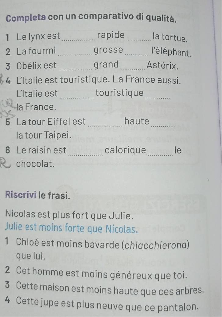 Completa con un comparativo di qualità. 
1 Le lynx est_ rapide_ la tortue. 
2 La fourmi_ grosse _l'élé phant. 
3 Obélix est_ grand _Astérix. 
4 ĽItalie est touristique. La France aussi. 
LItalie est _touristique 
_ 
la France. 
_ 
_ 
5 La tour Eiffel est haute 
la tour Taipei. 
6 Le raisin est_ calorique _le 
chocolat. 
Riscrivi le frasi. 
Nicolas est plus fort que Julie. 
Julie est moins forte que Nicolas. 
1 Chloé est moins bavarde (chiacchierona) 
que lui. 
2 Cet homme est moins généreux que toi. 
3 Cette maison est moins haute que ces arbres. 
4 Cette jupe est plus neuve que ce pantalon.