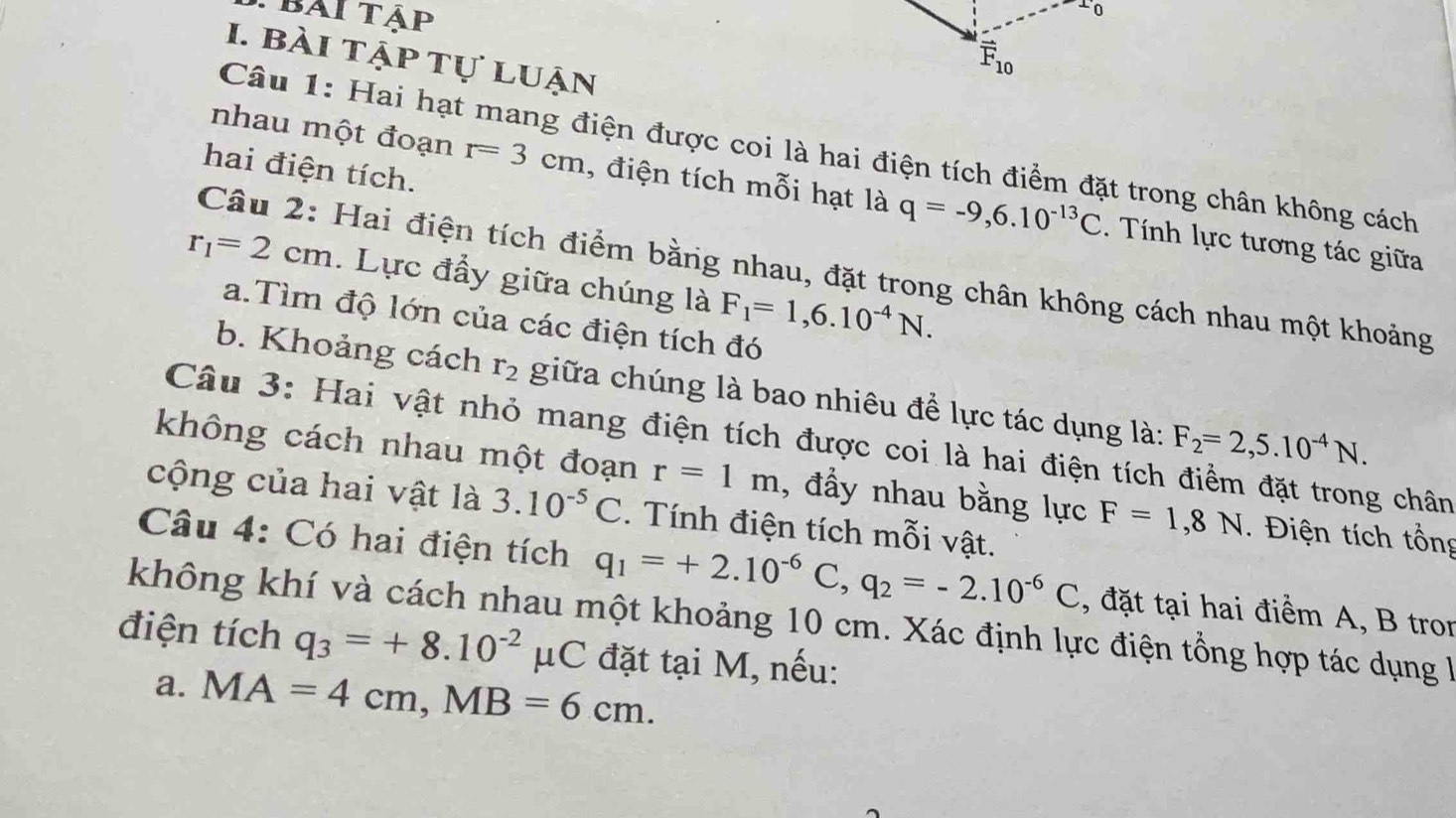 bai tập
1. bài tập tự luận
Câu 1: Hai hạt mang điện được coi là hai điện tích điểm đặt trong chân không cách
hai điện tích.
nhau một đoạn r=3cm 1, điện tích mỗi hạt là q=-9,6.10^(-13)C.  Tính lực tương tác giữa
Câu 2: Hai điện tích điểm bằng nhau, đặt trong chân không cách nhau một khoảng
r_1=2cm.  Lực đẩy giữa chúng là F_1=1,6.10^(-4)N.
a.Tìm độ lớn của các điện tích đó
b. Khoảng cách r_2 giữa chúng là bao nhiêu để lực tác dụng là: F_2=2,5.10^(-4)N.
Câu 3: Hai vật nhỏ mang điện tích được coi là hai điện tích điểm đặt trong chân
không cách nhau một đoạn r=1m , đầy nhau bằng lực F=1,8N. Điện tích tổng
cộng của hai vật là 3.10^(-5)C. Tính điện tích mỗi vật.
Câu 4: Có hai điện tích q_1=+2.10^(-6)C,q_2=-2.10^(-6)C , đặt tại hai điểm A, B tron
không khí và cách nhau một khoảng 10 cm. Xác định lực điện tổng hợp tác dụng là
điện tích q_3=+8.10^(-2)mu C C đặt tại M, nếu:
a. MA=4cm,MB=6cm.