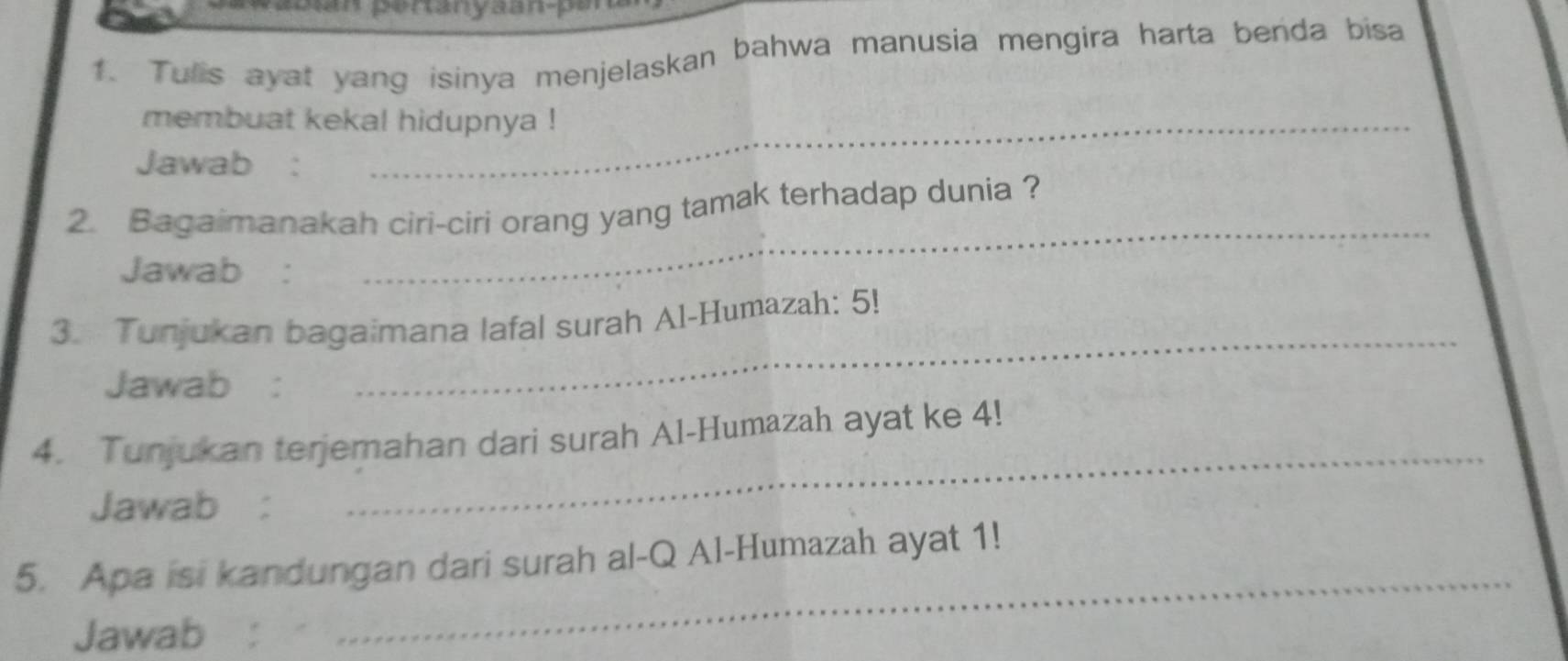 Tulis ayat yang isinya menjelaskan bahwa manusia mengira harta benda bisa 
membuat kekal hidupnya ! 
Jawab : 
2. Bagaimanakah ciri-ciri orang yang tamak terhadap dunia ? 
Jawab : 
_ 
3. Tunjukan bagaimana lafal surah Al-Humazah: 5! 
Jawab : 
_ 
_ 
4. Tunjukan terjemahan dari surah Al-Humazah ayat ke 4! 
Jawab : 
5. Apa isi kandungan dari surah al-Q Al-Humazah ayat 1! 
Jawab : 
_