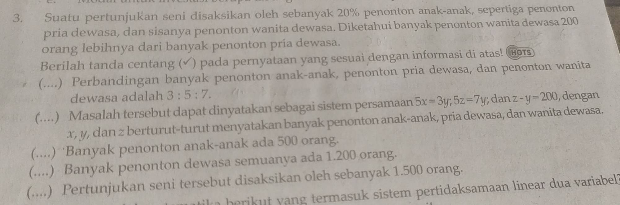 Suatu pertunjukan seni disaksikan oleh sebanyak 20% penonton anak-anak, sepertiga penonton
pria dewasa, dan sisanya penonton wanita dewasa. Diketahui banyak penonton wanita dewasa 200
orang lebihnya dari banyak penonton pria dewasa.
Berilah tanda centang (✓ ) pada pernyataan yang sesuai dengan informasi di atas! Ho
(....) Perbandingan banyak penonton anak-anak, penonton pria dewasa, dan penonton wanita
dewasa adalah 3:5:7. 
(....) Masalah tersebut dapat dinyatakan sebagai sistem persamaan 5x=3y; 5z=7y; dan z-y=200 , dengan
x, y, dan z berturut-turut menyatakan banyak penonton anak-anak, pria dewasa, dan wanita dewasa.
(....) Banyak penonton anak-anak ada 500 orang.
(....) Banyak penonton dewasa semuanya ada 1.200 orang.
(....) Pertunjukan seni tersebut disaksikan oleh sebanyak 1.500 orang.
t e b e i an termasuk sistem pertidaksamaan linear dua variabel ?