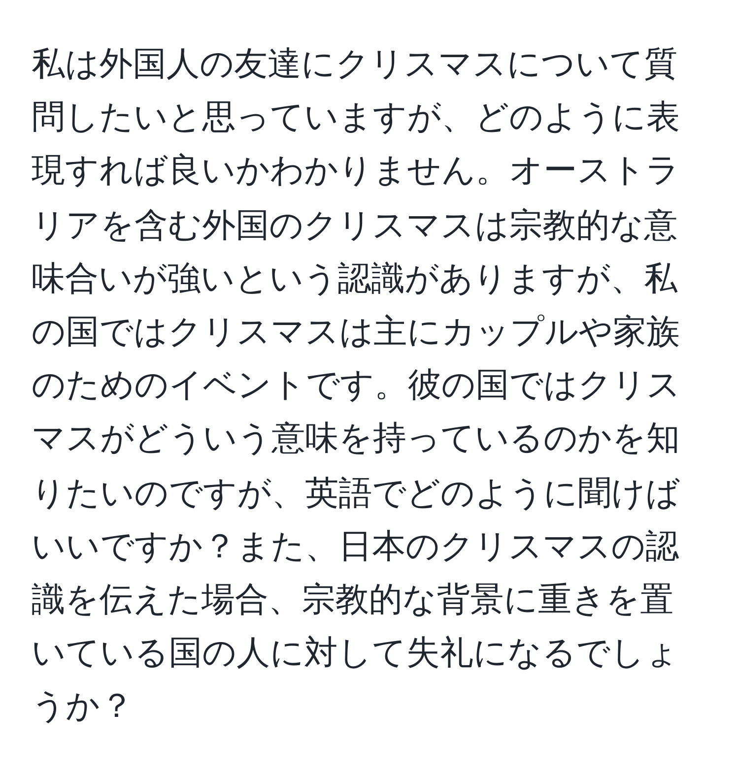 私は外国人の友達にクリスマスについて質問したいと思っていますが、どのように表現すれば良いかわかりません。オーストラリアを含む外国のクリスマスは宗教的な意味合いが強いという認識がありますが、私の国ではクリスマスは主にカップルや家族のためのイベントです。彼の国ではクリスマスがどういう意味を持っているのかを知りたいのですが、英語でどのように聞けばいいですか？また、日本のクリスマスの認識を伝えた場合、宗教的な背景に重きを置いている国の人に対して失礼になるでしょうか？