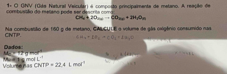 1- O GNV (Gás Natural Veicular) é composto principalmente de metano. A reação de 
combustão do metano pode ser descrita como:
CH_4+2O_2(g)to CO_2(g)+2H_2O_(e)
Na combustão de 160 g de metano, CALCULE o volume de gás oxigênio consumido nas 
CNTP. 
Dados:
M_C=12gmol^(-1)
M_H=1gmolL^(-1)
Volume nas CNTP=22,4Lmol^(-1)