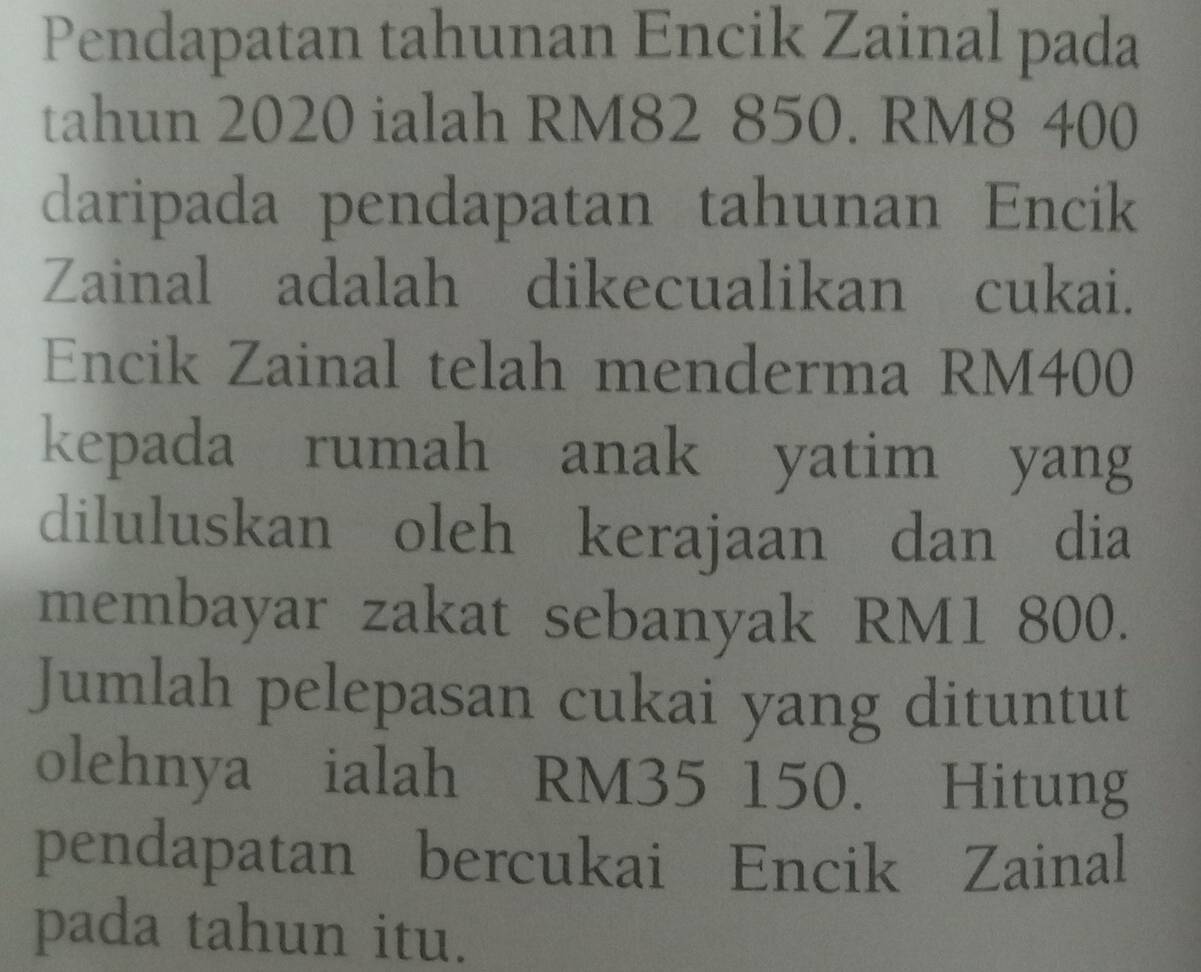 Pendapatan tahunan Encik Zainal pada 
tahun 2020 ialah RM82 850. RM8 400
daripada pendapatan tahunan Encik 
Zainal adalah dikecualikan cukai. 
Encik Zainal telah menderma RM400
kepada rumah anak yatim yang 
diluluskan oleh kerajaan dan dia 
membayar zakat sebanyak RM1 800. 
Jumlah pelepasan cukai yang dituntut 
olehnya ialah RM35 150. Hitung 
pendapatan bercukai Encik Zainal 
pada tahun itu.