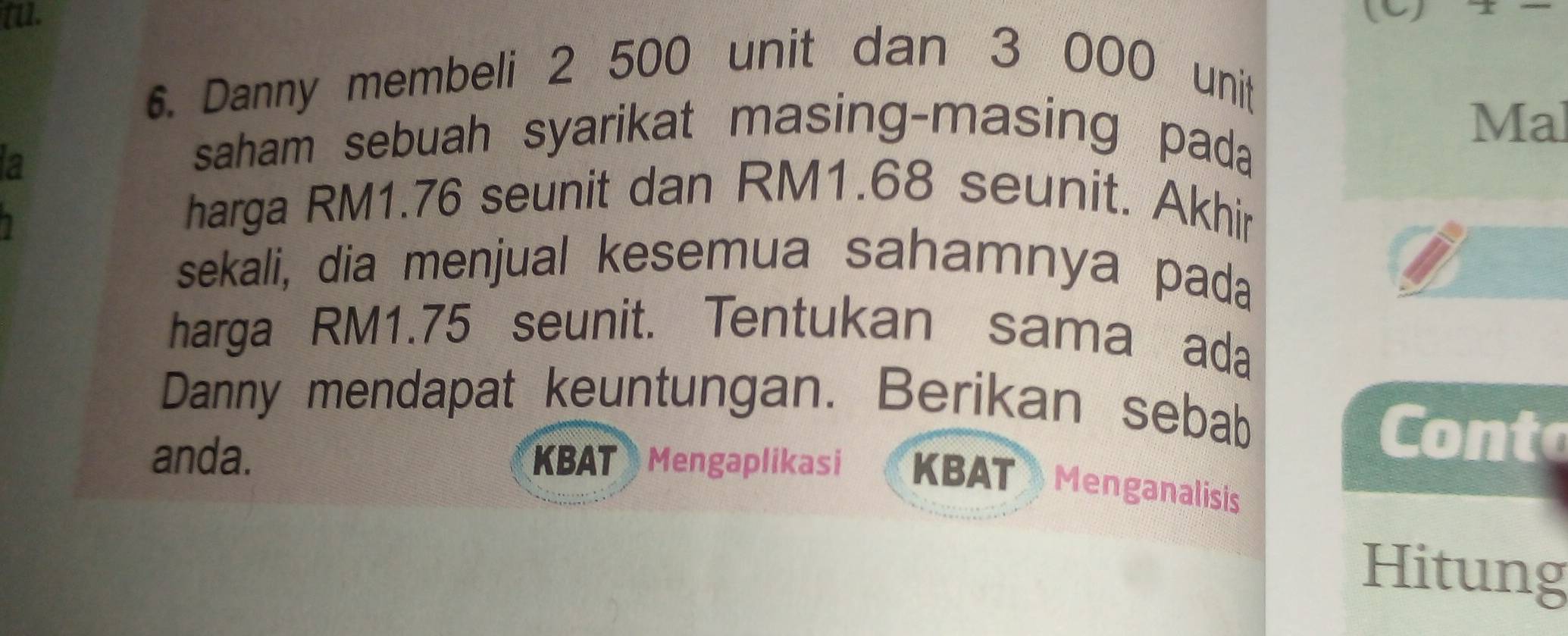 tu. (C) 
6. Danny membeli 2 500 unit dan 3 000 unit 
Mal 
a 
saham sebuah syarikat masing-masing pada 
harga RM1.76 seunit dan RM1.68 seunit. Akhir 
sekali, dia menjual kesemua sahamnya pada 
harga RM1.75 seunit. Tentukan sama ada 
Danny mendapat keuntungan. Berikan sebab 
Conto 
anda. KBAT Mengaplikasi KBAT Menganalisis 
Hitung